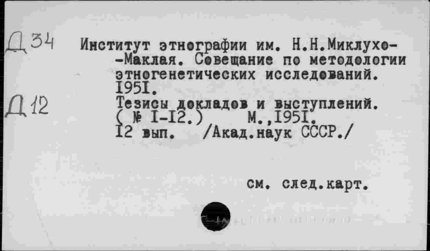 ﻿Институт этнографии им. Н.Н.Миклухо-Маклая. Совещание по методологии этногенетических исследований. 1951.
Тезисы докладов и выступлений. (№1-12.) М.,1951.
12 вып. /Акад.наук СССР./
см. след.карт.